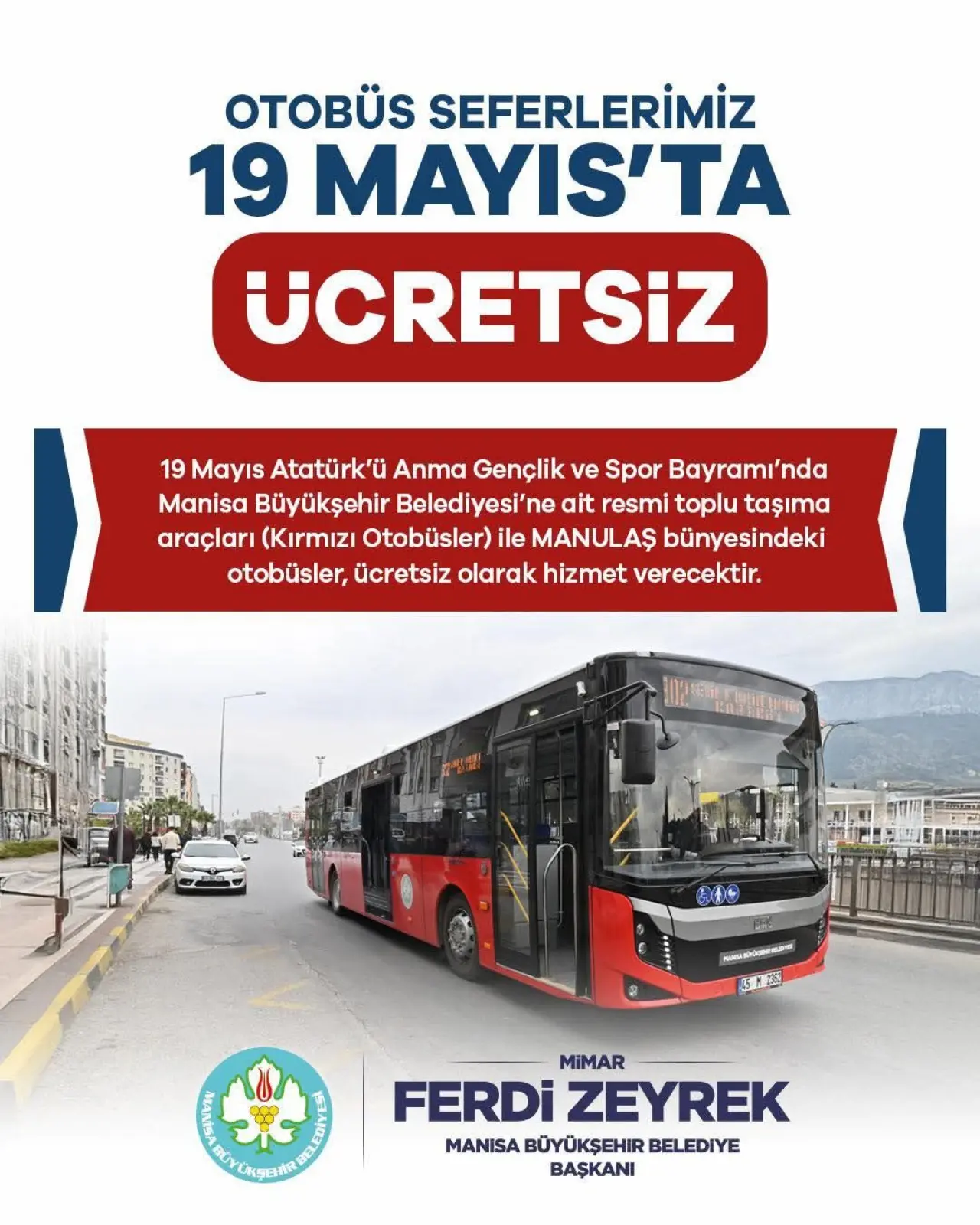 şunu diyen bir yazı 'OTOBÜS SEFERLERİMİZ 19 MAYIS'TA UCRETSIZ 19 Mayıs Atatürk'ü Anma Gençlik ve Spor Bayramı'nd Manisa Büyükşehir Belediyesi'ne ait resmi toplu taşıma araçları (Kırmızı Otobüsler) ile MANULAŞ bünyesindeki otobüsler, ücretsiz olarak hizmet verecektir. 月、電 pTeHoиHиe BHE A ច្ស្នាះ់ពិយានា ADNA FERDİZEYREK MIMAR FERDi ZEYREK MANISA BÜYÜKŞEHİR BELEDİYE BAŞKANI' görseli olabilir